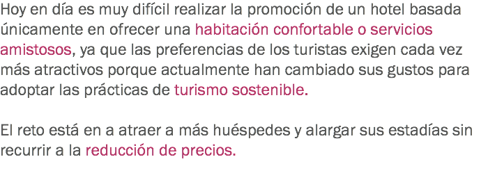 Hoy en día es muy difícil realizar la promoción de un hotel basada únicamente en ofrecer una habitación confortable o servicios amistosos, ya que las preferencias de los turistas exigen cada vez más atractivos porque actualmente han cambiado sus gustos para adoptar las prácticas de turismo sostenible. El reto está en a atraer a más huéspedes y alargar sus estadías sin recurrir a la reducción de precios.
