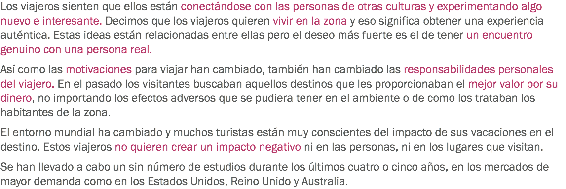 Los viajeros sienten que ellos están conectándose con las personas de otras culturas y experimentando algo nuevo e interesante. Decimos que los viajeros quieren vivir en la zona y eso significa obtener una experiencia auténtica. Estas ideas están relacionadas entre ellas pero el deseo más fuerte es el de tener un encuentro genuino con una persona real. Así como las motivaciones para viajar han cambiado, también han cambiado las responsabilidades personales del viajero. En el pasado los visitantes buscaban aquellos destinos que les proporcionaban el mejor valor por su dinero, no importando los efectos adversos que se pudiera tener en el ambiente o de como los trataban los habitantes de la zona. El entorno mundial ha cambiado y muchos turistas están muy conscientes del impacto de sus vacaciones en el destino. Estos viajeros no quieren crear un impacto negativo ni en las personas, ni en los lugares que visitan. Se han llevado a cabo un sin número de estudios durante los últimos cuatro o cinco años, en los mercados de mayor demanda como en los Estados Unidos, Reino Unido y Australia. 