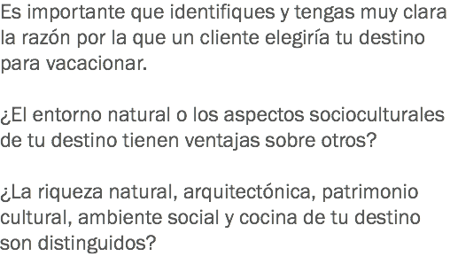 Es importante que identifiques y tengas muy clara la razón por la que un cliente elegiría tu destino para vacacionar. ¿El entorno natural o los aspectos socioculturales de tu destino tienen ventajas sobre otros? ¿La riqueza natural, arquitectónica, patrimonio cultural, ambiente social y cocina de tu destino son distinguidos?
