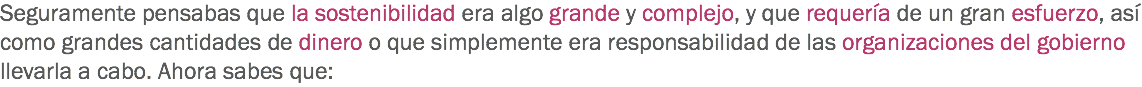 Seguramente pensabas que la sostenibilidad era algo grande y complejo, y que requería de un gran esfuerzo, así como grandes cantidades de dinero o que simplemente era responsabilidad de las organizaciones del gobierno llevarla a cabo. Ahora sabes que: