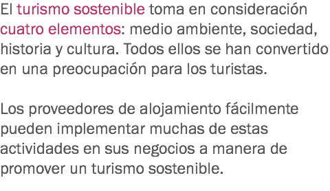 El turismo sostenible toma en consideración cuatro elementos: medio ambiente, sociedad, historia y cultura. Todos ellos se han convertido en una preocupación para los turistas. Los proveedores de alojamiento fácilmente pueden implementar muchas de estas actividades en sus negocios a manera de promover un turismo sostenible.
