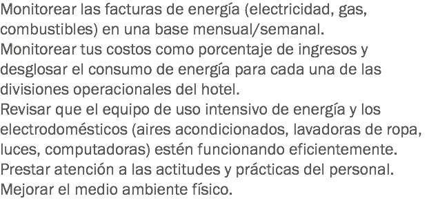 Monitorear las facturas de energía (electricidad, gas, combustibles) en una base mensual/semanal.
Monitorear tus costos como porcentaje de ingresos y desglosar el consumo de energía para cada una de las divisiones operacionales del hotel. Revisar que el equipo de uso intensivo de energía y los electrodomésticos (aires acondicionados, lavadoras de ropa, luces, computadoras) estén funcionando eficientemente. Prestar atención a las actitudes y prácticas del personal.
Mejorar el medio ambiente físico. 