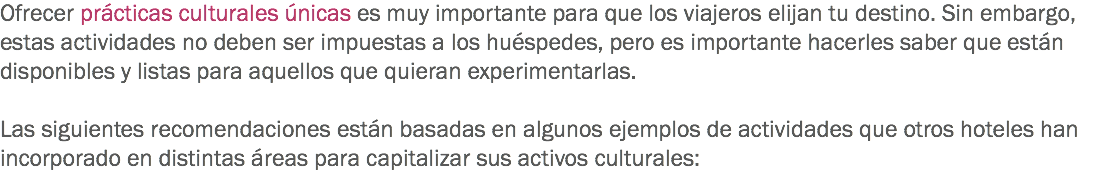 Ofrecer prácticas culturales únicas es muy importante para que los viajeros elijan tu destino. Sin embargo, estas actividades no deben ser impuestas a los huéspedes, pero es importante hacerles saber que están disponibles y listas para aquellos que quieran experimentarlas. Las siguientes recomendaciones están basadas en algunos ejemplos de actividades que otros hoteles han incorporado en distintas áreas para capitalizar sus activos culturales:
