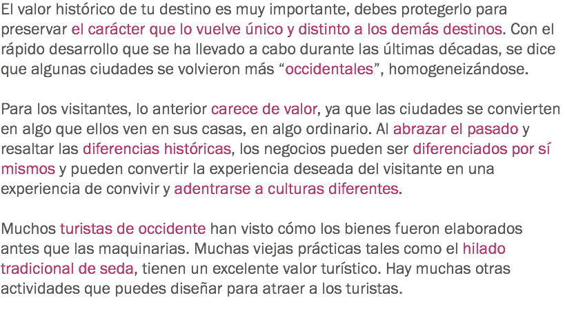 El valor histórico de tu destino es muy importante, debes protegerlo para preservar el carácter que lo vuelve único y distinto a los demás destinos. Con el rápido desarrollo que se ha llevado a cabo durante las últimas décadas, se dice que algunas ciudades se volvieron más “occidentales”, homogeneizándose. Para los visitantes, lo anterior carece de valor, ya que las ciudades se convierten en algo que ellos ven en sus casas, en algo ordinario. Al abrazar el pasado y resaltar las diferencias históricas, los negocios pueden ser diferenciados por sí mismos y pueden convertir la experiencia deseada del visitante en una experiencia de convivir y adentrarse a culturas diferentes. Muchos turistas de occidente han visto cómo los bienes fueron elaborados antes que las maquinarias. Muchas viejas prácticas tales como el hilado tradicional de seda, tienen un excelente valor turístico. Hay muchas otras actividades que puedes diseñar para atraer a los turistas.
