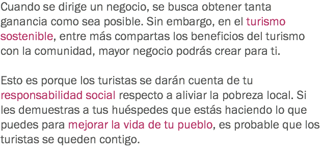 Cuando se dirige un negocio, se busca obtener tanta ganancia como sea posible. Sin embargo, en el turismo sostenible, entre más compartas los beneficios del turismo con la comunidad, mayor negocio podrás crear para ti. Esto es porque los turistas se darán cuenta de tu responsabilidad social respecto a aliviar la pobreza local. Si les demuestras a tus huéspedes que estás haciendo lo que puedes para mejorar la vida de tu pueblo, es probable que los turistas se queden contigo.
