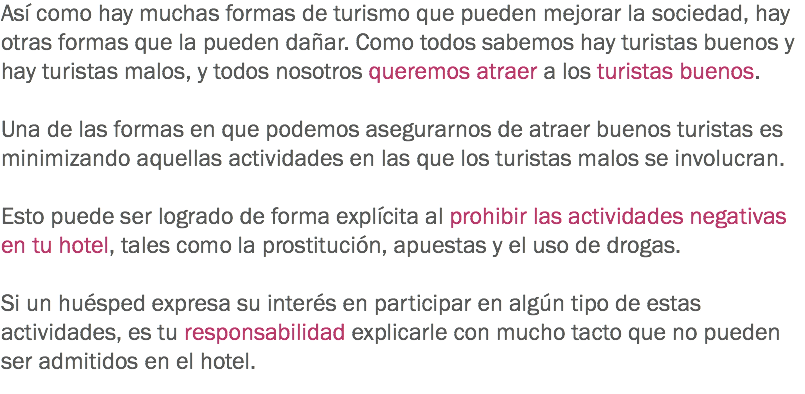 Así como hay muchas formas de turismo que pueden mejorar la sociedad, hay otras formas que la pueden dañar. Como todos sabemos hay turistas buenos y hay turistas malos, y todos nosotros queremos atraer a los turistas buenos. Una de las formas en que podemos asegurarnos de atraer buenos turistas es minimizando aquellas actividades en las que los turistas malos se involucran. Esto puede ser logrado de forma explícita al prohibir las actividades negativas en tu hotel, tales como la prostitución, apuestas y el uso de drogas. Si un huésped expresa su interés en participar en algún tipo de estas actividades, es tu responsabilidad explicarle con mucho tacto que no pueden ser admitidos en el hotel. 