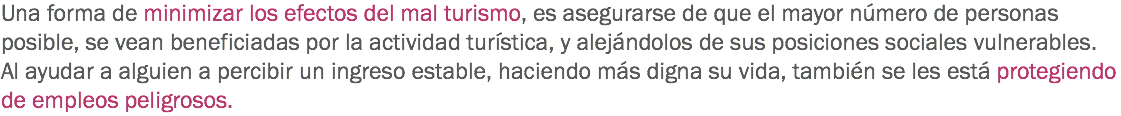 Una forma de minimizar los efectos del mal turismo, es asegurarse de que el mayor número de personas posible, se vean beneficiadas por la actividad turística, y alejándolos de sus posiciones sociales vulnerables. Al ayudar a alguien a percibir un ingreso estable, haciendo más digna su vida, también se les está protegiendo de empleos peligrosos. 