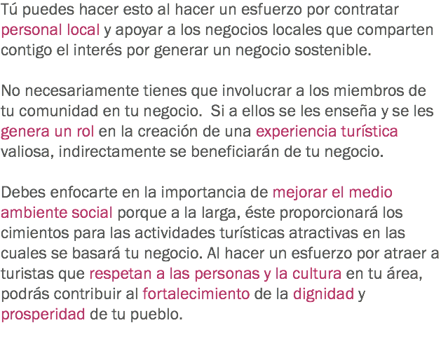 Tú puedes hacer esto al hacer un esfuerzo por contratar personal local y apoyar a los negocios locales que comparten contigo el interés por generar un negocio sostenible. No necesariamente tienes que involucrar a los miembros de tu comunidad en tu negocio. Si a ellos se les enseña y se les genera un rol en la creación de una experiencia turística valiosa, indirectamente se beneficiarán de tu negocio. Debes enfocarte en la importancia de mejorar el medio ambiente social porque a la larga, éste proporcionará los cimientos para las actividades turísticas atractivas en las cuales se basará tu negocio. Al hacer un esfuerzo por atraer a turistas que respetan a las personas y la cultura en tu área, podrás contribuir al fortalecimiento de la dignidad y prosperidad de tu pueblo.
