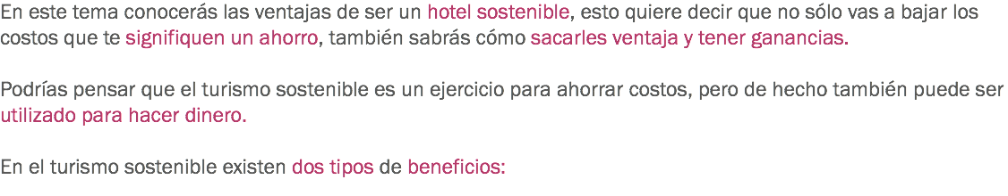 En este tema conocerás las ventajas de ser un hotel sostenible, esto quiere decir que no sólo vas a bajar los costos que te signifiquen un ahorro, también sabrás cómo sacarles ventaja y tener ganancias. Podrías pensar que el turismo sostenible es un ejercicio para ahorrar costos, pero de hecho también puede ser utilizado para hacer dinero. En el turismo sostenible existen dos tipos de beneficios:
