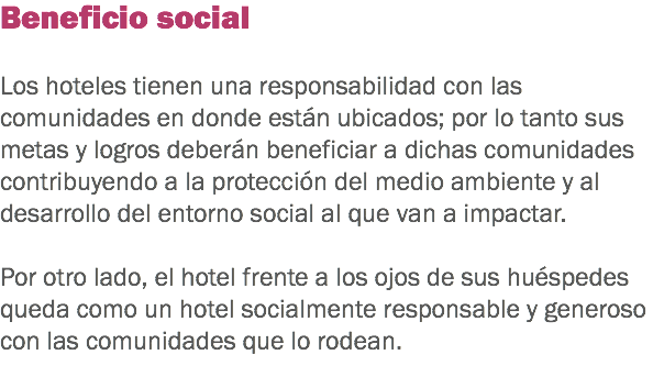 Beneficio social Los hoteles tienen una responsabilidad con las comunidades en donde están ubicados; por lo tanto sus metas y logros deberán beneficiar a dichas comunidades contribuyendo a la protección del medio ambiente y al desarrollo del entorno social al que van a impactar. Por otro lado, el hotel frente a los ojos de sus huéspedes queda como un hotel socialmente responsable y generoso con las comunidades que lo rodean.
