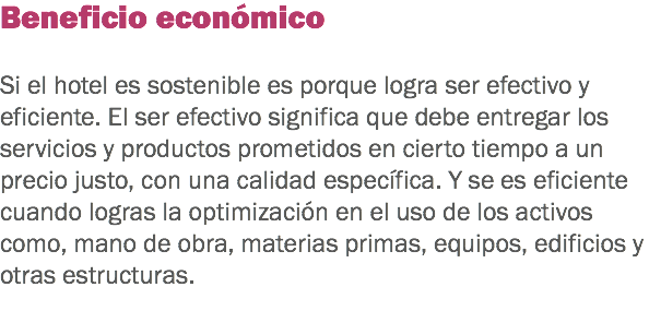 Beneficio económico Si el hotel es sostenible es porque logra ser efectivo y eficiente. El ser efectivo significa que debe entregar los servicios y productos prometidos en cierto tiempo a un precio justo, con una calidad específica. Y se es eficiente cuando logras la optimización en el uso de los activos como, mano de obra, materias primas, equipos, edificios y otras estructuras.
