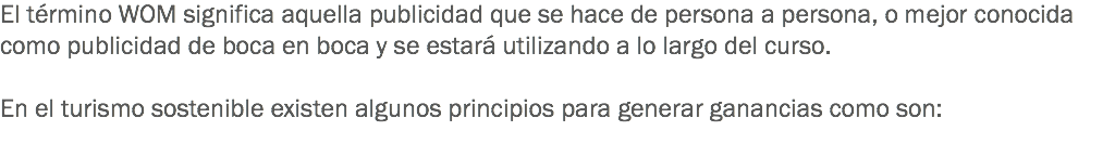 El término WOM significa aquella publicidad que se hace de persona a persona, o mejor conocida como publicidad de boca en boca y se estará utilizando a lo largo del curso. En el turismo sostenible existen algunos principios para generar ganancias como son:
