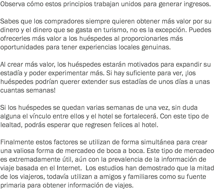 Observa cómo estos principios trabajan unidos para generar ingresos. Sabes que los compradores siempre quieren obtener más valor por su dinero y el dinero que se gasta en turismo, no es la excepción. Puedes ofrecerles más valor a los huéspedes al proporcionarles más oportunidades para tener experiencias locales genuinas. Al crear más valor, los huéspedes estarán motivados para expandir su estadía y poder experimentar más. Si hay suficiente para ver, ¡los huéspedes podrían querer extender sus estadías de unos días a unas cuantas semanas! Si los huéspedes se quedan varias semanas de una vez, sin duda alguna el vínculo entre ellos y el hotel se fortalecerá. Con este tipo de lealtad, podrás esperar que regresen felices al hotel. Finalmente estos factores se utilizan de forma simultánea para crear una valiosa forma de mercadeo de boca a boca. Este tipo de mercadeo es extremadamente útil, aún con la prevalencia de la información de viaje basada en el Internet. Los estudios han demostrado que la mitad de los viajeros, todavía utilizan a amigos y familiares como su fuente primaria para obtener información de viajes. 