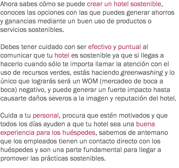 Ahora sabes cómo se puede crear un hotel sostenible, conoces las opciones con las que puedes generar ahorros y ganancias mediante un buen uso de productos o servicios sostenibles. Debes tener cuidado con ser efectivo y puntual al comunicar que tu hotel es sostenible ya que si llegas a hacerlo cuando sólo te importa llamar la atención con el uso de recursos verdes, estás haciendo greenwashing y lo único que lograrás será un WOM (mercadeo de boca a boca) negativo, y puede generar un fuerte impacto hasta causarte daños severos a la imagen y reputación del hotel. Cuida a tu personal, procura que estén motivados y que todos los días ayuden a que tu hotel sea una buena experiencia para los huéspedes, sabemos de antemano que los empleados tienen un contacto directo con los huéspedes y son una parte fundamental para llegar a promover las prácticas sostenibles. 