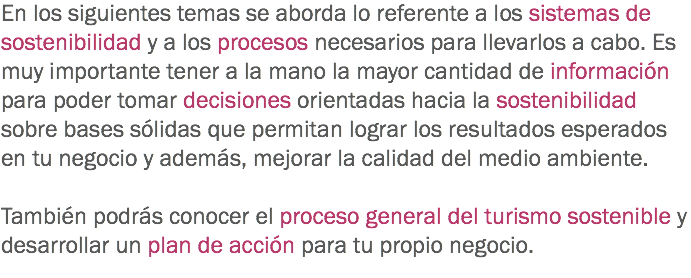 En los siguientes temas se aborda lo referente a los sistemas de sostenibilidad y a los procesos necesarios para llevarlos a cabo. Es muy importante tener a la mano la mayor cantidad de información para poder tomar decisiones orientadas hacia la sostenibilidad sobre bases sólidas que permitan lograr los resultados esperados en tu negocio y además, mejorar la calidad del medio ambiente. También podrás conocer el proceso general del turismo sostenible y desarrollar un plan de acción para tu propio negocio. 