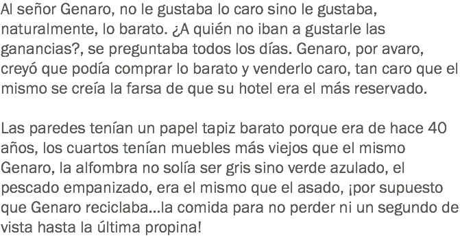 Al señor Genaro, no le gustaba lo caro sino le gustaba, naturalmente, lo barato. ¿A quién no iban a gustarle las ganancias?, se preguntaba todos los días. Genaro, por avaro, creyó que podía comprar lo barato y venderlo caro, tan caro que el mismo se creía la farsa de que su hotel era el más reservado. Las paredes tenían un papel tapiz barato porque era de hace 40 años, los cuartos tenían muebles más viejos que el mismo Genaro, la alfombra no solía ser gris sino verde azulado, el pescado empanizado, era el mismo que el asado, ¡por supuesto que Genaro reciclaba…la comida para no perder ni un segundo de vista hasta la última propina! 