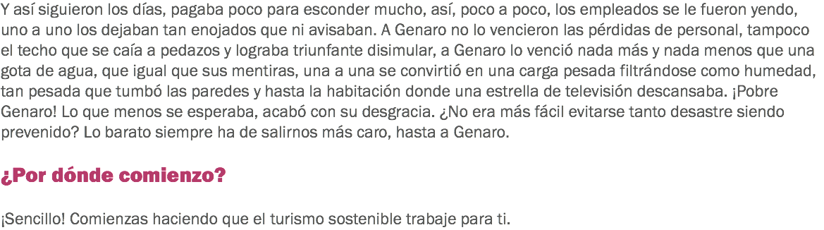 Y así siguieron los días, pagaba poco para esconder mucho, así, poco a poco, los empleados se le fueron yendo, uno a uno los dejaban tan enojados que ni avisaban. A Genaro no lo vencieron las pérdidas de personal, tampoco el techo que se caía a pedazos y lograba triunfante disimular, a Genaro lo venció nada más y nada menos que una gota de agua, que igual que sus mentiras, una a una se convirtió en una carga pesada filtrándose como humedad, tan pesada que tumbó las paredes y hasta la habitación donde una estrella de televisión descansaba. ¡Pobre Genaro! Lo que menos se esperaba, acabó con su desgracia. ¿No era más fácil evitarse tanto desastre siendo prevenido? Lo barato siempre ha de salirnos más caro, hasta a Genaro. ¿Por dónde comienzo? ¡Sencillo! Comienzas haciendo que el turismo sostenible trabaje para ti.