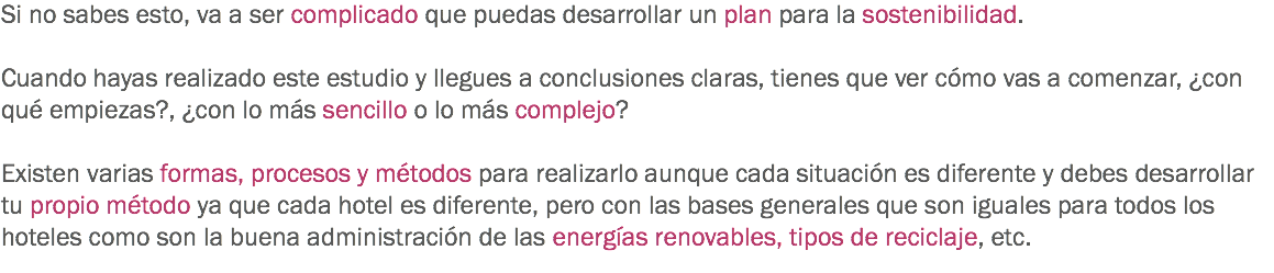 Si no sabes esto, va a ser complicado que puedas desarrollar un plan para la sostenibilidad. Cuando hayas realizado este estudio y llegues a conclusiones claras, tienes que ver cómo vas a comenzar, ¿con qué empiezas?, ¿con lo más sencillo o lo más complejo? Existen varias formas, procesos y métodos para realizarlo aunque cada situación es diferente y debes desarrollar tu propio método ya que cada hotel es diferente, pero con las bases generales que son iguales para todos los hoteles como son la buena administración de las energías renovables, tipos de reciclaje, etc.
