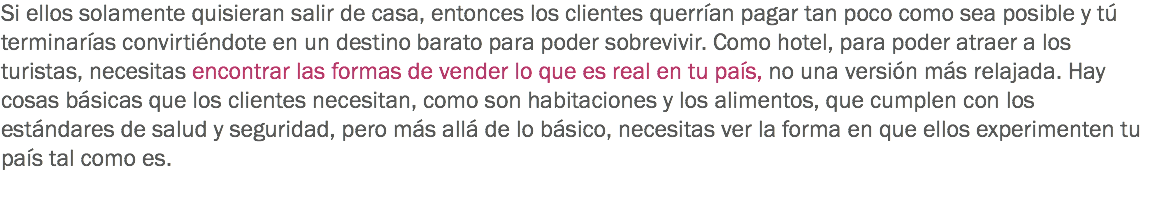 Si ellos solamente quisieran salir de casa, entonces los clientes querrían pagar tan poco como sea posible y tú terminarías convirtiéndote en un destino barato para poder sobrevivir. Como hotel, para poder atraer a los turistas, necesitas encontrar las formas de vender lo que es real en tu país, no una versión más relajada. Hay cosas básicas que los clientes necesitan, como son habitaciones y los alimentos, que cumplen con los estándares de salud y seguridad, pero más allá de lo básico, necesitas ver la forma en que ellos experimenten tu país tal como es. 