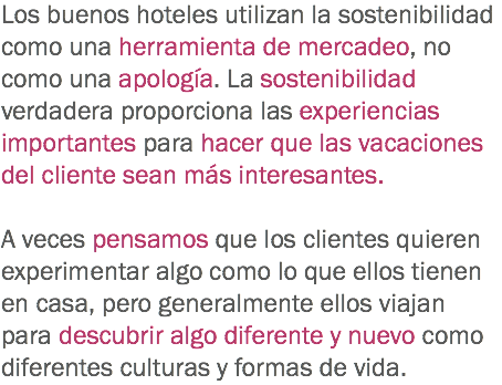 Los buenos hoteles utilizan la sostenibilidad como una herramienta de mercadeo, no como una apología. La sostenibilidad verdadera proporciona las experiencias importantes para hacer que las vacaciones del cliente sean más interesantes. A veces pensamos que los clientes quieren experimentar algo como lo que ellos tienen en casa, pero generalmente ellos viajan para descubrir algo diferente y nuevo como diferentes culturas y formas de vida. 