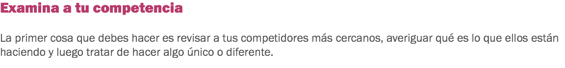 Examina a tu competencia La primer cosa que debes hacer es revisar a tus competidores más cercanos, averiguar qué es lo que ellos están haciendo y luego tratar de hacer algo único o diferente. 