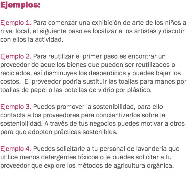 Ejemplos: Ejemplo 1. Para comenzar una exhibición de arte de los niños a nivel local, el siguiente paso es localizar a los artistas y discutir con ellos la actividad. Ejemplo 2. Para reutilizar el primer paso es encontrar un proveedor de aquellos bienes que pueden ser reutilizados o reciclados, así disminuyes los desperdicios y puedes bajar los costos. El proveedor podría sustituir las toallas para manos por toallas de papel o las botellas de vidrio por plástico. Ejemplo 3. Puedes promover la sostenibilidad, para ello contacta a los proveedores para concientizarlos sobre la sostenibilidad. A través de tus negocios puedes motivar a otros para que adopten prácticas sostenibles. Ejemplo 4. Puedes solicitarle a tu personal de lavandería que utilice menos detergentes tóxicos o le puedes solicitar a tu proveedor que explore los métodos de agricultura orgánica.
