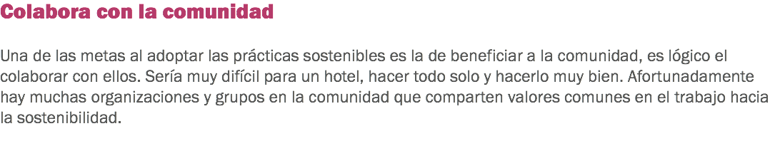 Colabora con la comunidad Una de las metas al adoptar las prácticas sostenibles es la de beneficiar a la comunidad, es lógico el colaborar con ellos. Sería muy difícil para un hotel, hacer todo solo y hacerlo muy bien. Afortunadamente hay muchas organizaciones y grupos en la comunidad que comparten valores comunes en el trabajo hacia la sostenibilidad. 