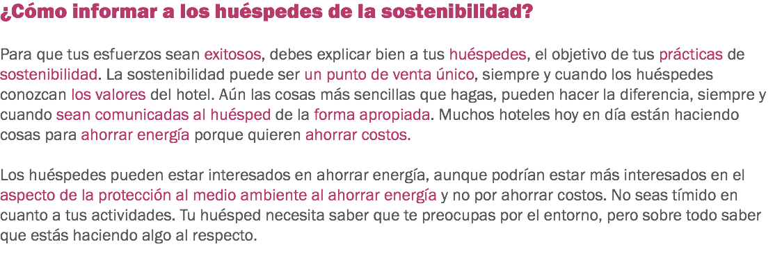 ¿Cómo informar a los huéspedes de la sostenibilidad? Para que tus esfuerzos sean exitosos, debes explicar bien a tus huéspedes, el objetivo de tus prácticas de sostenibilidad. La sostenibilidad puede ser un punto de venta único, siempre y cuando los huéspedes conozcan los valores del hotel. Aún las cosas más sencillas que hagas, pueden hacer la diferencia, siempre y cuando sean comunicadas al huésped de la forma apropiada. Muchos hoteles hoy en día están haciendo cosas para ahorrar energía porque quieren ahorrar costos. Los huéspedes pueden estar interesados en ahorrar energía, aunque podrían estar más interesados en el aspecto de la protección al medio ambiente al ahorrar energía y no por ahorrar costos. No seas tímido en cuanto a tus actividades. Tu huésped necesita saber que te preocupas por el entorno, pero sobre todo saber que estás haciendo algo al respecto.
