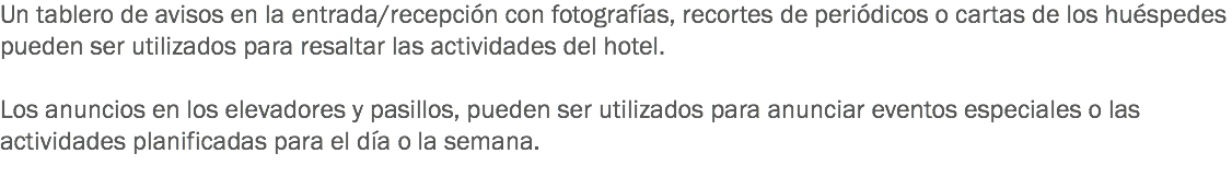 Un tablero de avisos en la entrada/recepción con fotografías, recortes de periódicos o cartas de los huéspedes pueden ser utilizados para resaltar las actividades del hotel. Los anuncios en los elevadores y pasillos, pueden ser utilizados para anunciar eventos especiales o las actividades planificadas para el día o la semana. 