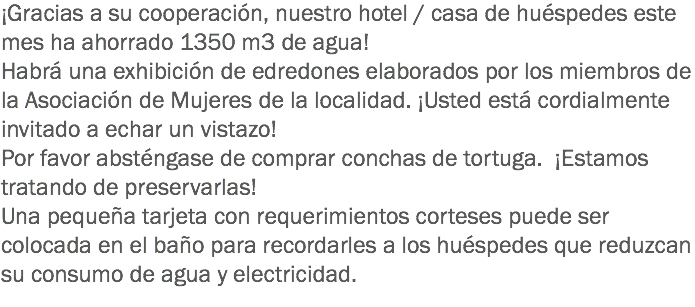 ¡Gracias a su cooperación, nuestro hotel / casa de huéspedes este mes ha ahorrado 1350 m3 de agua!
Habrá una exhibición de edredones elaborados por los miembros de la Asociación de Mujeres de la localidad. ¡Usted está cordialmente invitado a echar un vistazo! Por favor absténgase de comprar conchas de tortuga. ¡Estamos tratando de preservarlas!
Una pequeña tarjeta con requerimientos corteses puede ser colocada en el baño para recordarles a los huéspedes que reduzcan su consumo de agua y electricidad. 