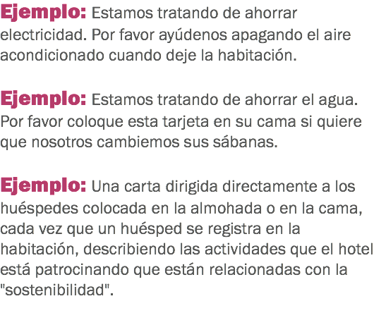 Ejemplo: Estamos tratando de ahorrar electricidad. Por favor ayúdenos apagando el aire acondicionado cuando deje la habitación. Ejemplo: Estamos tratando de ahorrar el agua. Por favor coloque esta tarjeta en su cama si quiere que nosotros cambiemos sus sábanas. Ejemplo: Una carta dirigida directamente a los huéspedes colocada en la almohada o en la cama, cada vez que un huésped se registra en la habitación, describiendo las actividades que el hotel está patrocinando que están relacionadas con la "sostenibilidad". 