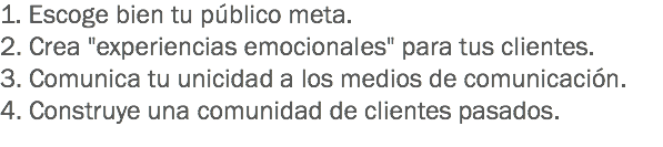 1. Escoge bien tu público meta. 2. Crea "experiencias emocionales" para tus clientes. 3. Comunica tu unicidad a los medios de comunicación.
4. Construye una comunidad de clientes pasados.
