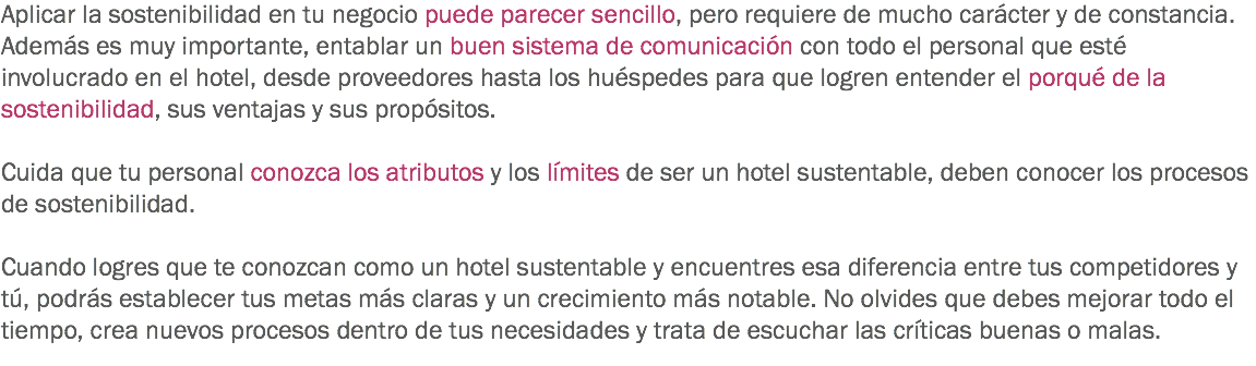 Aplicar la sostenibilidad en tu negocio puede parecer sencillo, pero requiere de mucho carácter y de constancia. Además es muy importante, entablar un buen sistema de comunicación con todo el personal que esté involucrado en el hotel, desde proveedores hasta los huéspedes para que logren entender el porqué de la sostenibilidad, sus ventajas y sus propósitos. Cuida que tu personal conozca los atributos y los límites de ser un hotel sustentable, deben conocer los procesos de sostenibilidad. Cuando logres que te conozcan como un hotel sustentable y encuentres esa diferencia entre tus competidores y tú, podrás establecer tus metas más claras y un crecimiento más notable. No olvides que debes mejorar todo el tiempo, crea nuevos procesos dentro de tus necesidades y trata de escuchar las críticas buenas o malas.
