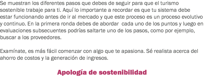 Se muestran los diferentes pasos que debes de seguir para que el turismo sostenible trabaje para ti. Aquí lo importante a recordar es que tu sistema debe estar funcionando antes de ir al mercado y que este proceso es un proceso evolutivo y continuo. En la primera ronda debes de abordar cada uno de los puntos y luego en evaluaciones subsecuentes podrías saltarte uno de los pasos, como por ejemplo, buscar a los proveedores. Examínate, es más fácil comenzar con algo que te apasiona. Sé realista acerca del ahorro de costos y la generación de ingresos. Apología de sostenibilidad
