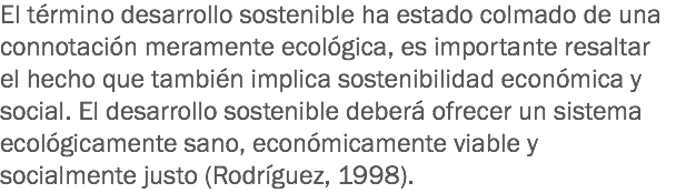 El término desarrollo sostenible ha estado colmado de una connotación meramente ecológica, es importante resaltar el hecho que también implica sostenibilidad económica y social. El desarrollo sostenible deberá ofrecer un sistema ecológicamente sano, económicamente viable y socialmente justo (Rodríguez, 1998).