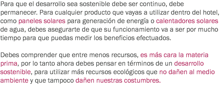 Para que el desarrollo sea sostenible debe ser continuo, debe permanecer. Para cualquier producto que vayas a utilizar dentro del hotel, como paneles solares para generación de energía o calentadores solares de agua, debes asegurarte de que su funcionamiento va a ser por mucho tiempo para que puedas medir los beneficios efectuados. Debes comprender que entre menos recursos, es más cara la materia prima, por lo tanto ahora debes pensar en términos de un desarrollo sostenible, para utilizar más recursos ecológicos que no dañen al medio ambiente y que tampoco dañen nuestras costumbres.
