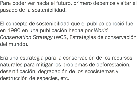 Para poder ver hacía el futuro, primero debemos visitar el pasado de la sostenibilidad. El concepto de sostenibilidad que el público conoció fue en 1980 en una publicación hecha por World Conservation Strategy (WCS, Estrategias de conservación del mundo). Era una estrategia para la conservación de los recursos naturales para mitigar los problemas de deforestación, desertificación, degradación de los ecosistemas y destrucción de especies, etc. 