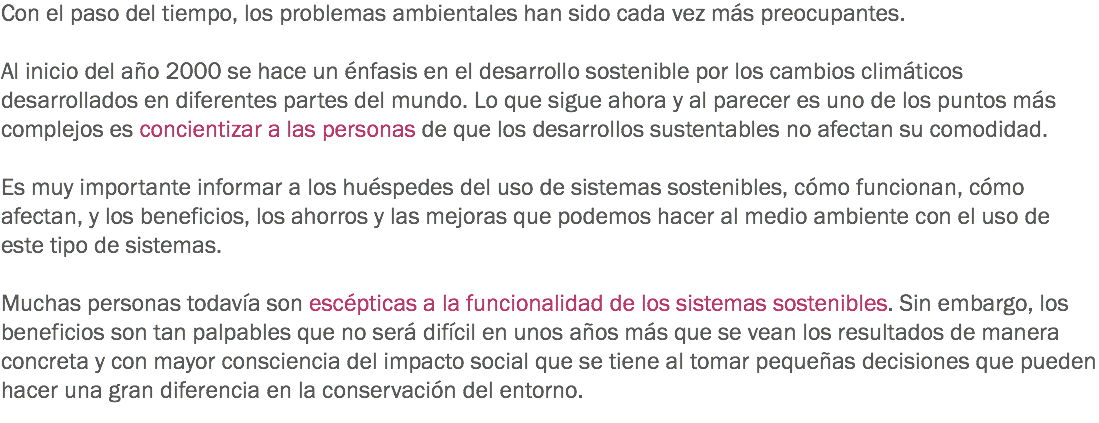 Con el paso del tiempo, los problemas ambientales han sido cada vez más preocupantes. Al inicio del año 2000 se hace un énfasis en el desarrollo sostenible por los cambios climáticos desarrollados en diferentes partes del mundo. Lo que sigue ahora y al parecer es uno de los puntos más complejos es concientizar a las personas de que los desarrollos sustentables no afectan su comodidad. Es muy importante informar a los huéspedes del uso de sistemas sostenibles, cómo funcionan, cómo afectan, y los beneficios, los ahorros y las mejoras que podemos hacer al medio ambiente con el uso de este tipo de sistemas. Muchas personas todavía son escépticas a la funcionalidad de los sistemas sostenibles. Sin embargo, los beneficios son tan palpables que no será difícil en unos años más que se vean los resultados de manera concreta y con mayor consciencia del impacto social que se tiene al tomar pequeñas decisiones que pueden hacer una gran diferencia en la conservación del entorno. 