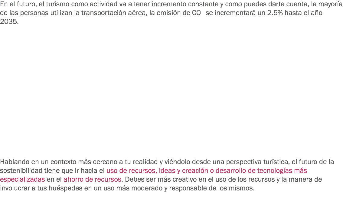 En el futuro, el turismo como actividad va a tener incremento constante y como puedes darte cuenta, la mayoría de las personas utilizan la transportación aérea, la emisión de CO se incrementará un 2.5% hasta el año 2035. Hablando en un contexto más cercano a tu realidad y viéndolo desde una perspectiva turística, el futuro de la sostenibilidad tiene que ir hacia el uso de recursos, ideas y creación o desarrollo de tecnologías más especializadas en el ahorro de recursos. Debes ser más creativo en el uso de los recursos y la manera de involucrar a tus huéspedes en un uso más moderado y responsable de los mismos.
