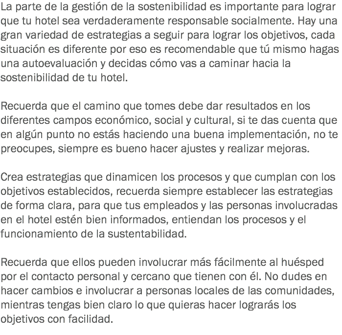 La parte de la gestión de la sostenibilidad es importante para lograr que tu hotel sea verdaderamente responsable socialmente. Hay una gran variedad de estrategias a seguir para lograr los objetivos, cada situación es diferente por eso es recomendable que tú mismo hagas una autoevaluación y decidas cómo vas a caminar hacia la sostenibilidad de tu hotel. Recuerda que el camino que tomes debe dar resultados en los diferentes campos económico, social y cultural, si te das cuenta que en algún punto no estás haciendo una buena implementación, no te preocupes, siempre es bueno hacer ajustes y realizar mejoras. Crea estrategias que dinamicen los procesos y que cumplan con los objetivos establecidos, recuerda siempre establecer las estrategias de forma clara, para que tus empleados y las personas involucradas en el hotel estén bien informados, entiendan los procesos y el funcionamiento de la sustentabilidad. Recuerda que ellos pueden involucrar más fácilmente al huésped por el contacto personal y cercano que tienen con él. No dudes en hacer cambios e involucrar a personas locales de las comunidades, mientras tengas bien claro lo que quieras hacer lograrás los objetivos con facilidad.
