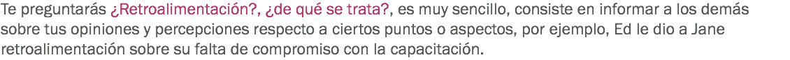 Te preguntarás ¿Retroalimentación?, ¿de qué se trata?, es muy sencillo, consiste en informar a los demás sobre tus opiniones y percepciones respecto a ciertos puntos o aspectos, por ejemplo, Ed le dio a Jane retroalimentación sobre su falta de compromiso con la capacitación.