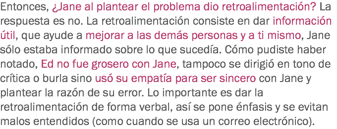 Entonces, ¿Jane al plantear el problema dio retroalimentación? La respuesta es no. La retroalimentación consiste en dar información útil, que ayude a mejorar a las demás personas y a ti mismo, Jane sólo estaba informado sobre lo que sucedía. Cómo pudiste haber notado, Ed no fue grosero con Jane, tampoco se dirigió en tono de crítica o burla sino usó su empatía para ser sincero con Jane y plantear la razón de su error. Lo importante es dar la retroalimentación de forma verbal, así se pone énfasis y se evitan malos entendidos (como cuando se usa un correo electrónico).