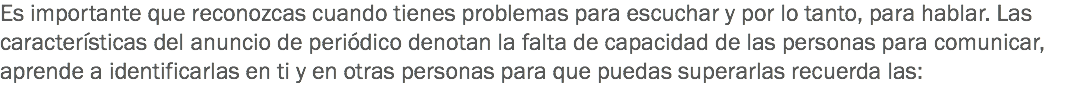 Es importante que reconozcas cuando tienes problemas para escuchar y por lo tanto, para hablar. Las características del anuncio de periódico denotan la falta de capacidad de las personas para comunicar, aprende a identificarlas en ti y en otras personas para que puedas superarlas recuerda las: