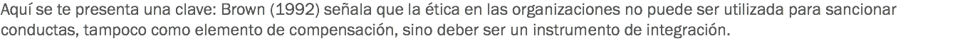 Aquí se te presenta una clave: Brown (1992) señala que la ética en las organizaciones no puede ser utilizada para sancionar conductas, tampoco como elemento de compensación, sino deber ser un instrumento de integración.
