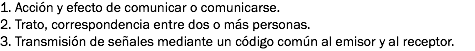 1. Acción y efecto de comunicar o comunicarse.
2. Trato, correspondencia entre dos o más personas.
3. Transmisión de señales mediante un código común al emisor y al receptor.