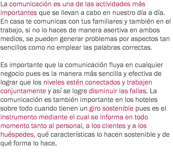 La comunicación es una de las actividades más importantes que se llevan a cabo en nuestro día a día. En casa te comunicas con tus familiares y también en el trabajo, si no lo haces de manera asertiva en ambos medios, se pueden generar problemas por aspectos tan sencillos como no emplear las palabras correctas. Es importante que la comunicación fluya en cualquier negocio pues es la manera más sencilla y efectiva de lograr que los niveles estén conectados y trabajen conjuntamente y así se logre disminuir las fallas. La comunicación es también importante en los hoteles sobre todo cuando tienen un giro sostenible pues es el instrumento mediante el cual se informa en todo momento tanto al personal, a los clientes y a los huéspedes, qué características lo hacen sostenible y de qué forma lo hace. 