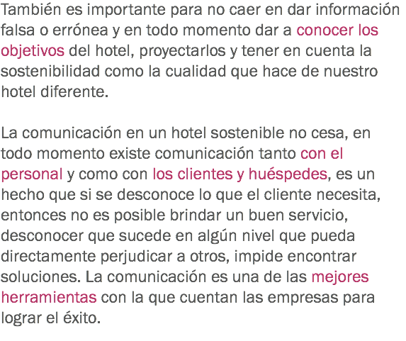 También es importante para no caer en dar información falsa o errónea y en todo momento dar a conocer los objetivos del hotel, proyectarlos y tener en cuenta la sostenibilidad como la cualidad que hace de nuestro hotel diferente. La comunicación en un hotel sostenible no cesa, en todo momento existe comunicación tanto con el personal y como con los clientes y huéspedes, es un hecho que si se desconoce lo que el cliente necesita, entonces no es posible brindar un buen servicio, desconocer que sucede en algún nivel que pueda directamente perjudicar a otros, impide encontrar soluciones. La comunicación es una de las mejores herramientas con la que cuentan las empresas para lograr el éxito.
