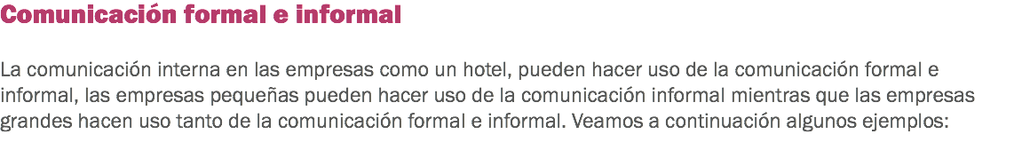 Comunicación formal e informal La comunicación interna en las empresas como un hotel, pueden hacer uso de la comunicación formal e informal, las empresas pequeñas pueden hacer uso de la comunicación informal mientras que las empresas grandes hacen uso tanto de la comunicación formal e informal. Veamos a continuación algunos ejemplos:
