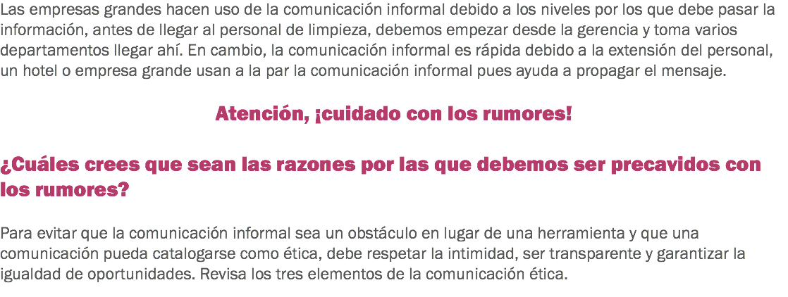 Las empresas grandes hacen uso de la comunicación informal debido a los niveles por los que debe pasar la información, antes de llegar al personal de limpieza, debemos empezar desde la gerencia y toma varios departamentos llegar ahí. En cambio, la comunicación informal es rápida debido a la extensión del personal, un hotel o empresa grande usan a la par la comunicación informal pues ayuda a propagar el mensaje. Atención, ¡cuidado con los rumores! ¿Cuáles crees que sean las razones por las que debemos ser precavidos con los rumores? Para evitar que la comunicación informal sea un obstáculo en lugar de una herramienta y que una comunicación pueda catalogarse como ética, debe respetar la intimidad, ser transparente y garantizar la igualdad de oportunidades. Revisa los tres elementos de la comunicación ética.
