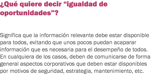 ¿Qué quiere decir “igualdad de oportunidades”? Significa que la información relevante debe estar disponible para todos, evitando que unos pocos puedan acaparar información que es necesaria para el desempeño de todos. En cualquiera de los casos, deben de comunicarse de forma general aspectos corporativos que deben estar disponibles por motivos de seguridad, estrategia, mantenimiento, etc.
